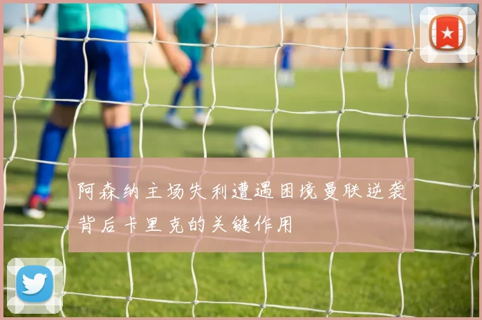阿森纳主场失利遭遇困境曼联逆袭背后卡里克的关键作用