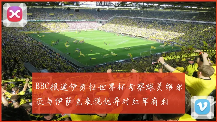 BBC报道伊劳拉世界杯考察球员维尔茨与伊萨克表现优异对红军有利