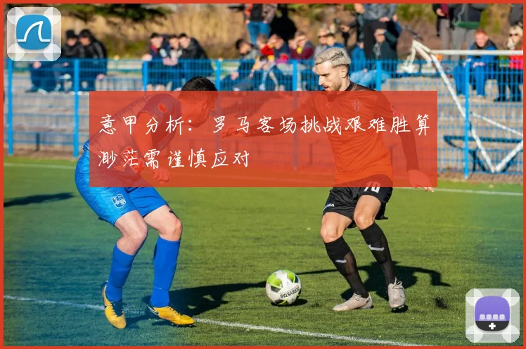 意甲分析：罗马客场挑战艰难胜算渺茫需谨慎应对