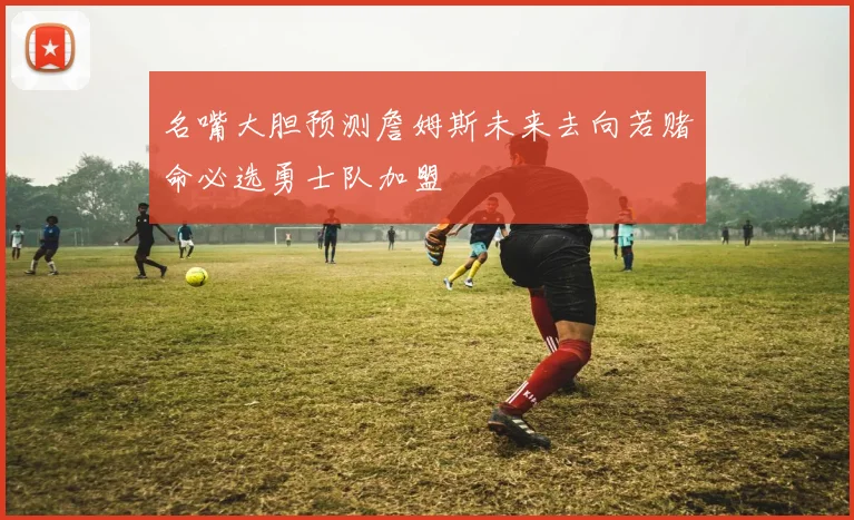 名嘴大胆预测詹姆斯未来去向若赌命必选勇士队加盟