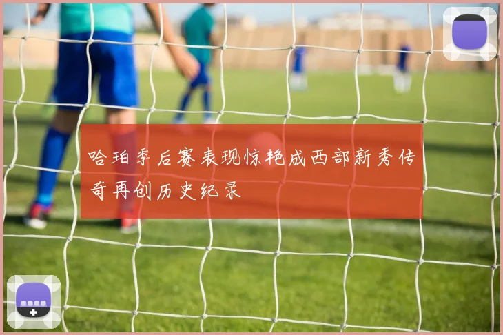 哈珀季后赛表现惊艳成西部新秀传奇再创历史纪录