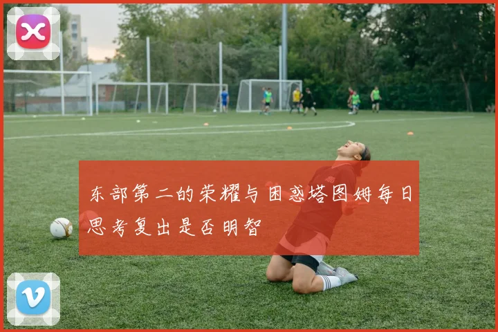 东部第二的荣耀与困惑塔图姆每日思考复出是否明智