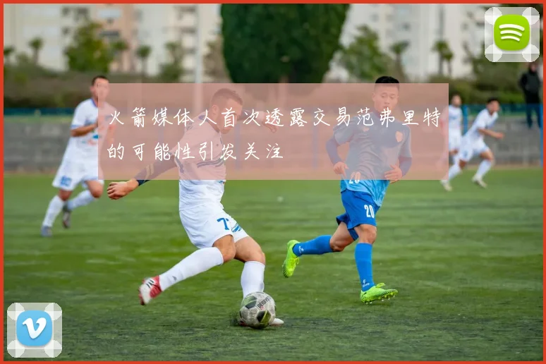 火箭媒体人首次透露交易范弗里特的可能性引发关注