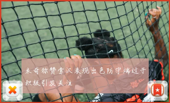 米奇称赞索汉表现出色防守端过于积极引发关注