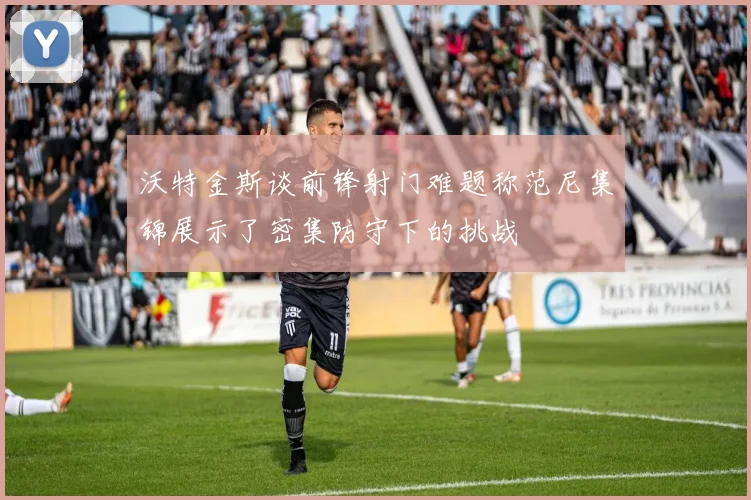 沃特金斯谈前锋射门难题称范尼集锦展示了密集防守下的挑战
