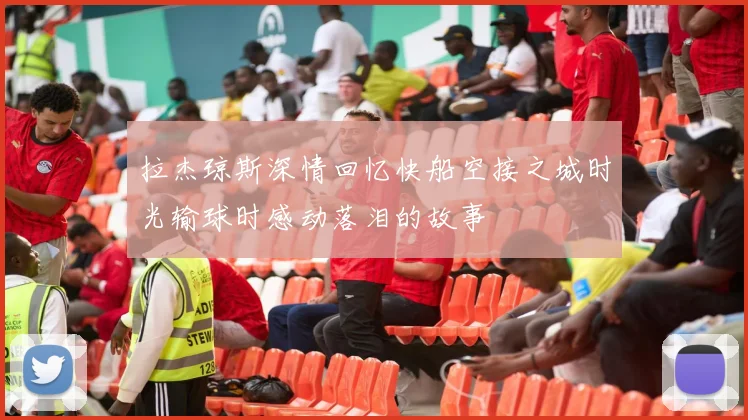 拉杰琼斯深情回忆快船空接之城时光输球时感动落泪的故事