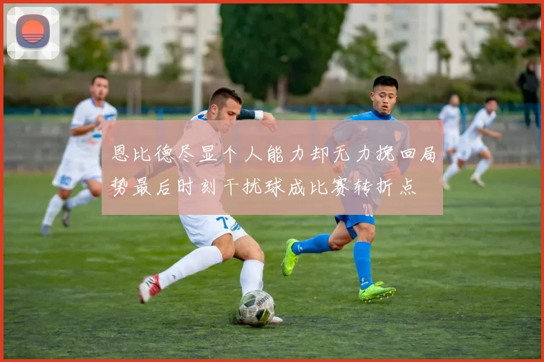 恩比德尽显个人能力却无力挽回局势最后时刻干扰球成比赛转折点