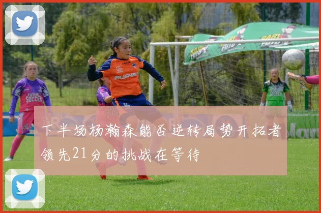 下半场杨瀚森能否逆转局势开拓者领先21分的挑战在等待