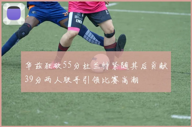 华兹狂砍55分杜兰特紧随其后贡献39分两人联手引领比赛高潮