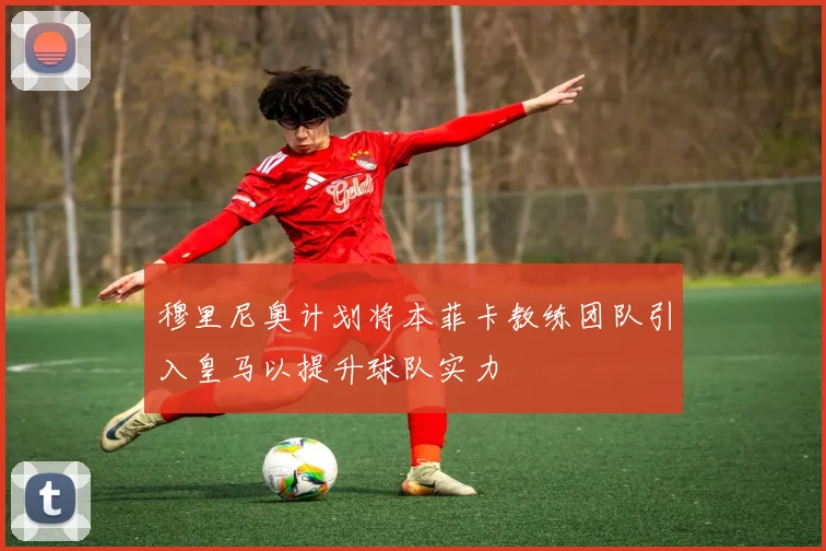 穆里尼奥计划将本菲卡教练团队引入皇马以提升球队实力