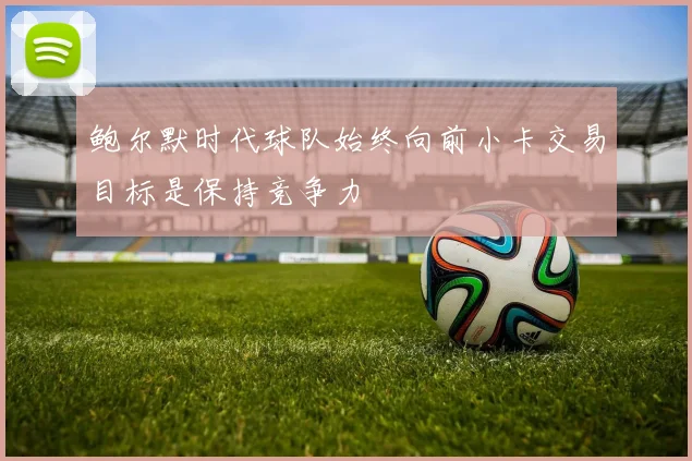 鲍尔默时代球队始终向前小卡交易目标是保持竞争力
