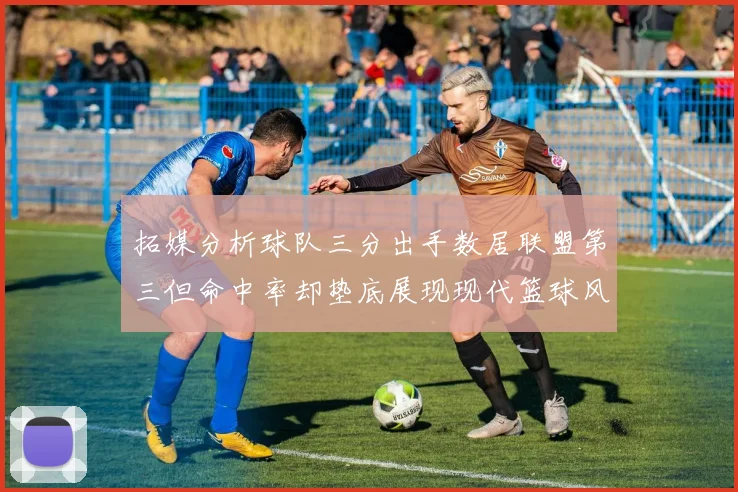 拓媒分析球队三分出手数居联盟第三但命中率却垫底展现现代篮球风格