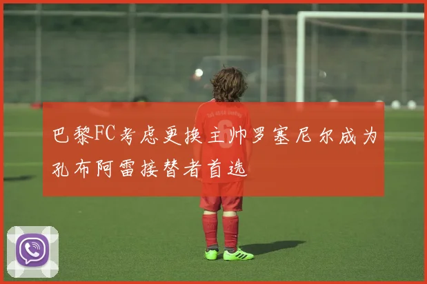 巴黎FC考虑更换主帅罗塞尼尔成为孔布阿雷接替者首选