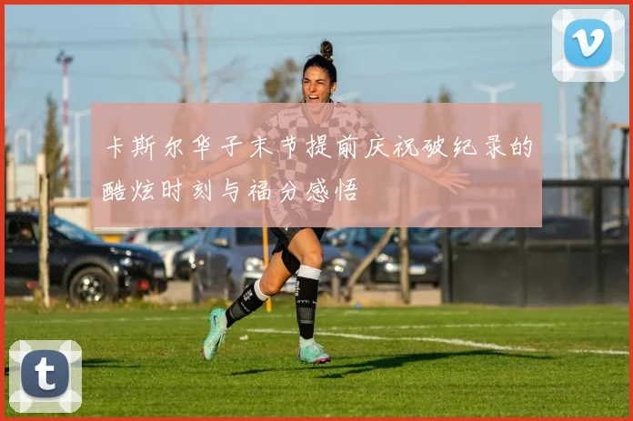 卡斯尔华子末节提前庆祝破纪录的酷炫时刻与福分感悟
