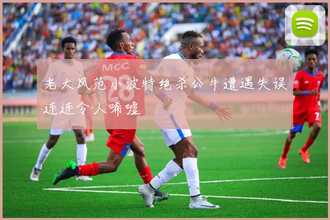 老大风范小波特绝杀公牛遭遇失误连连令人唏嘘