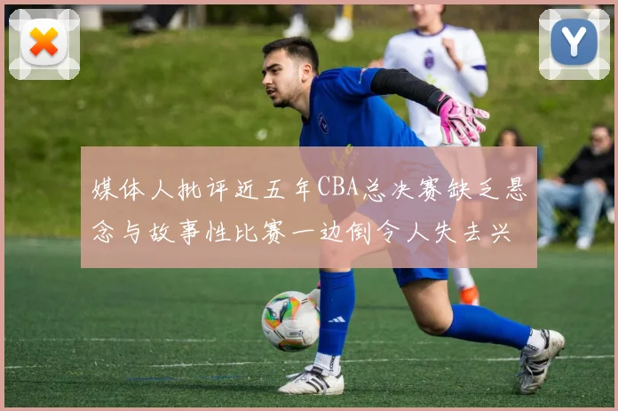 媒体人批评近五年CBA总决赛缺乏悬念与故事性比赛一边倒令人失去兴趣
