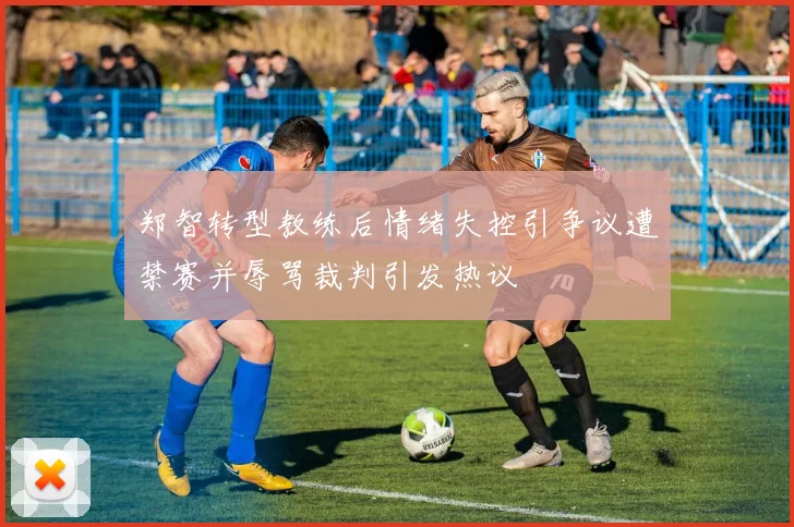 郑智转型教练后情绪失控引争议遭禁赛并辱骂裁判引发热议
